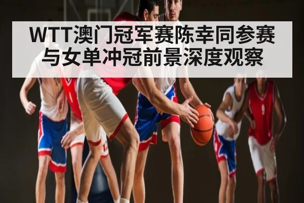 WTT澳门冠军赛陈幸同参赛与女单冲冠前景深度观察 - kaiyun